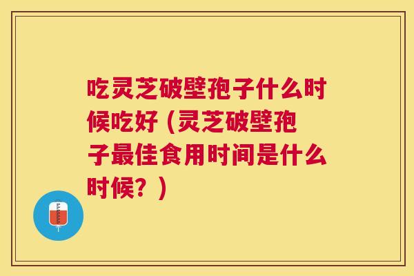 吃灵芝破壁孢子什么时候吃好 (灵芝破壁孢子佳食用时间是什么时候?) 吃灵芝破壁孢子什么时候吃好 (灵芝破壁孢子佳食用时间是什么时候?)
