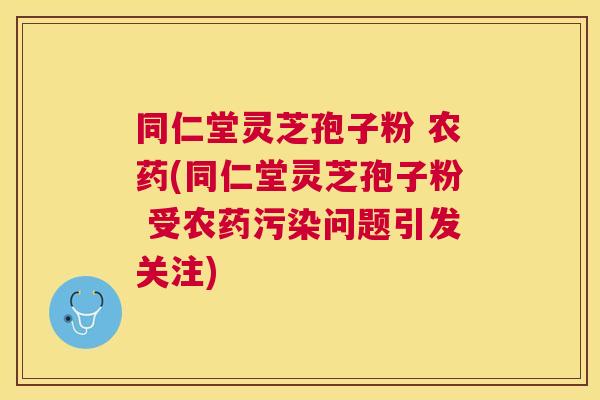 同仁堂灵芝孢子粉 农药(同仁堂灵芝孢子粉 受农药污染问题引发关注) 同仁堂灵芝孢子粉 农药(同仁堂灵芝孢子粉 受农药污染问题引发关注)