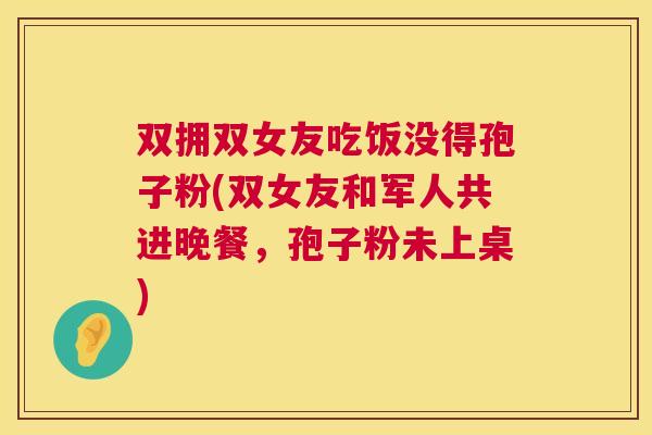 双拥双女友吃饭没得孢子粉(双女友和军人共进晚餐,孢子粉未上桌) 双拥双女友吃饭没得孢子粉(双女友和军人共进晚餐,孢子粉未上桌)