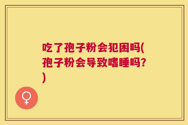 吃了孢子粉会犯困吗(孢子粉会导致嗜睡吗?) 吃了孢子粉会犯困吗(孢子粉会导致嗜睡吗?)