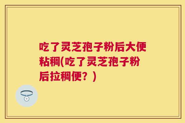 吃了灵芝孢子粉后大便粘稠(吃了灵芝孢子粉后拉稠便？)