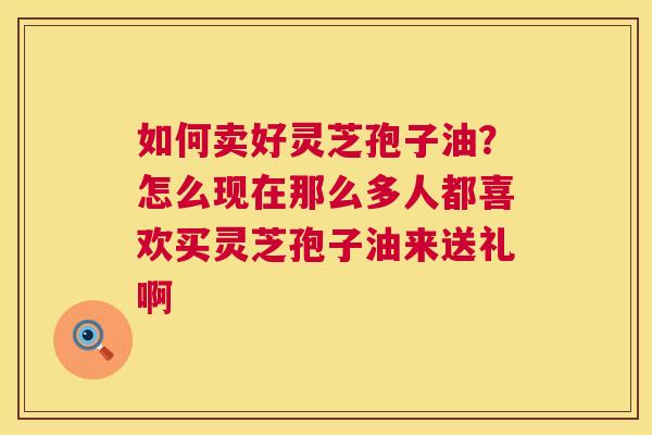 如何卖好灵芝孢子油?怎么现在那么多人都喜欢买灵芝孢子油来送礼啊 如何卖好灵芝孢子油?怎么现在那么多人都喜欢买灵芝孢子油来送礼啊