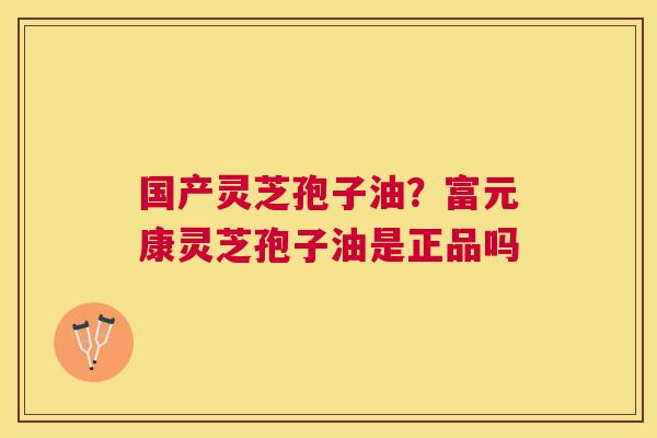 国产灵芝孢子油？富元康灵芝孢子油是正品吗