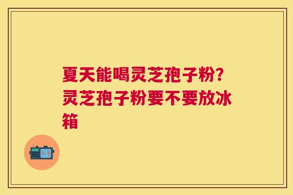 夏天能喝灵芝孢子粉？灵芝孢子粉要不要放冰箱