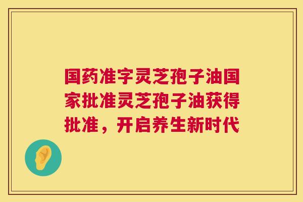 国药准字灵芝孢子油国家批准灵芝孢子油获得批准,开启养生新时代 国药准字灵芝孢子油国家批准灵芝孢子油获得批准,开启养生新时代