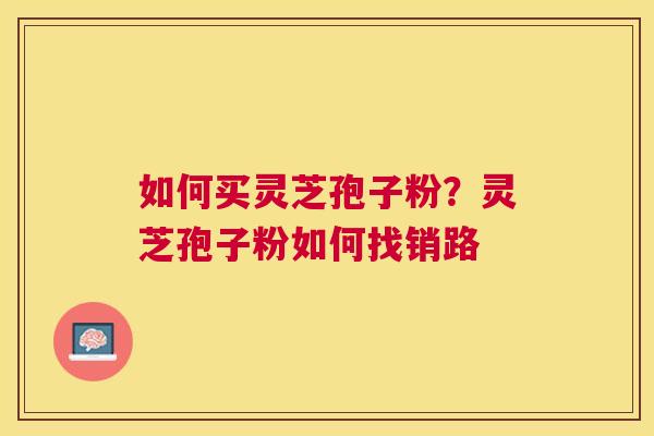 如何买灵芝孢子粉?灵芝孢子粉如何找销路 如何买灵芝孢子粉?灵芝孢子粉如何找销路