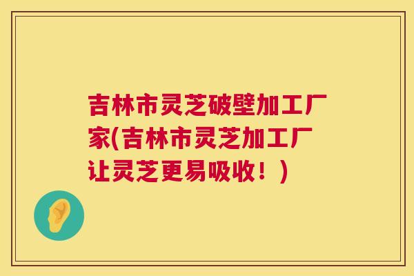 吉林市灵芝破壁加工厂家(吉林市灵芝加工厂让灵芝更易吸收!) 吉林市灵芝破壁加工厂家(吉林市灵芝加工厂让灵芝更易吸收!)