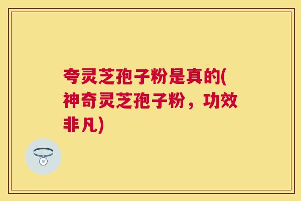 夸灵芝孢子粉是真的(神奇灵芝孢子粉，功效非凡)