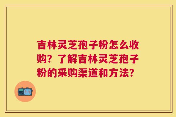 吉林灵芝孢子粉怎么收购?了解吉林灵芝孢子粉的采购渠道和方法? 吉林灵芝孢子粉怎么收购?了解吉林灵芝孢子粉的采购渠道和方法?