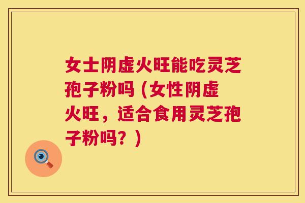 女士阴虚火旺能吃灵芝孢子粉吗 (女性阴虚火旺，适合食用灵芝孢子粉吗？)
