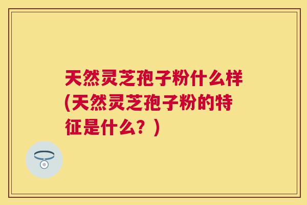 天然灵芝孢子粉什么样(天然灵芝孢子粉的特征是什么？)