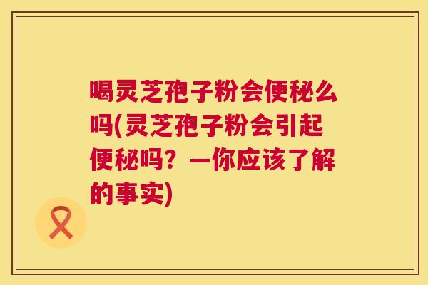 喝灵芝孢子粉会么吗(灵芝孢子粉会引起吗？—你应该了解的事实)