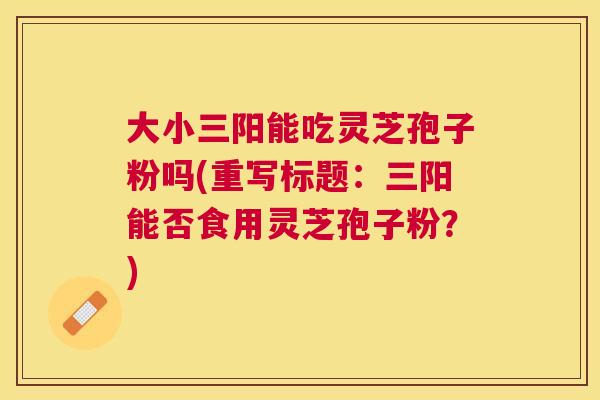 大小三阳能吃灵芝孢子粉吗(重写标题：三阳能否食用灵芝孢子粉？)