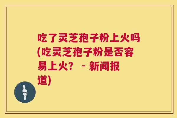 吃了灵芝孢子粉上火吗(吃灵芝孢子粉是否容易上火？ - 新闻报道)