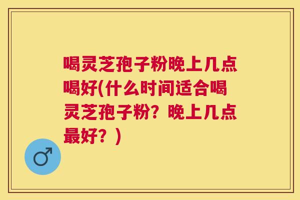 喝灵芝孢子粉晚上几点喝好(什么时间适合喝灵芝孢子粉？晚上几点好？)