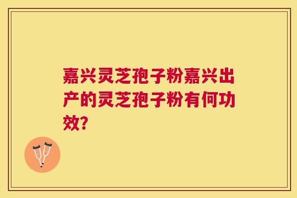 嘉兴灵芝孢子粉嘉兴出产的灵芝孢子粉有何功效? 嘉兴灵芝孢子粉嘉兴出产的灵芝孢子粉有何功效?