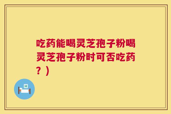 吃药能喝灵芝孢子粉喝灵芝孢子粉时可否吃药?) 吃药能喝灵芝孢子粉喝灵芝孢子粉时可否吃药?)