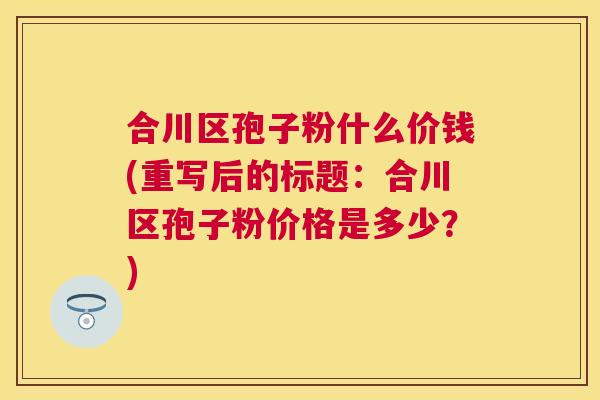 合川区孢子粉什么价钱(重写后的标题：合川区孢子粉价格是多少？)