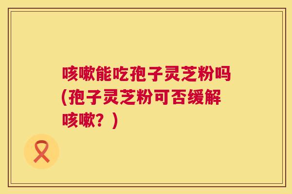 能吃孢子灵芝粉吗(孢子灵芝粉可否缓解？)