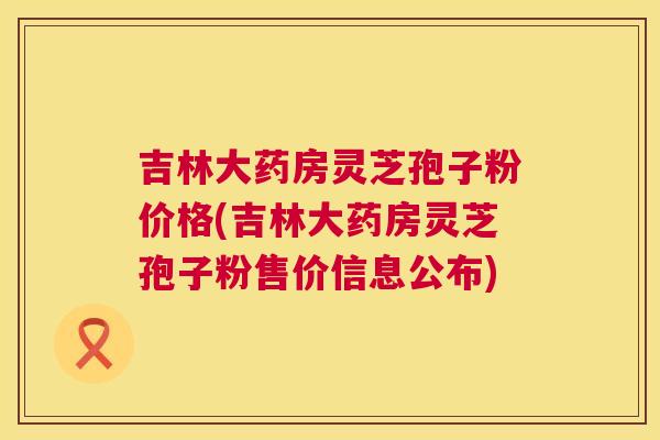 吉林大药房灵芝孢子粉价格(吉林大药房灵芝孢子粉售价信息公布)