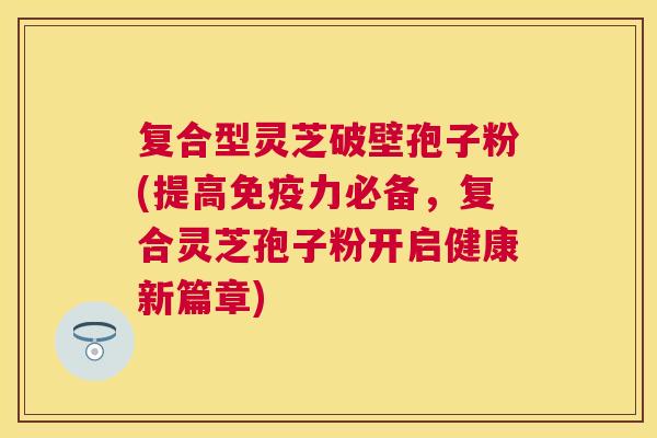 复合型灵芝破壁孢子粉(提高免疫力必备,复合灵芝孢子粉开启健康新篇章) 复合型灵芝破壁孢子粉(提高免疫力必备,复合灵芝孢子粉开启健康新篇章)