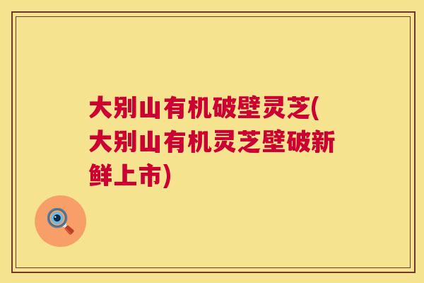 大别山有机破壁灵芝(大别山有机灵芝壁破新鲜上市)