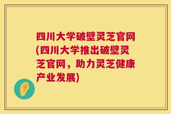 四川大学破壁灵芝官网(四川大学推出破壁灵芝官网，助力灵芝健康产业发展)