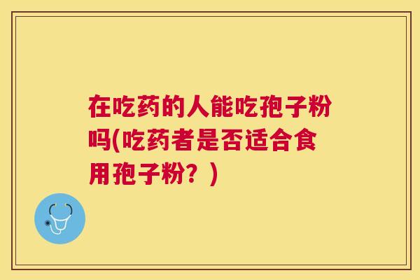 在吃药的人能吃孢子粉吗(吃药者是否适合食用孢子粉?) 在吃药的人能吃孢子粉吗(吃药者是否适合食用孢子粉?)