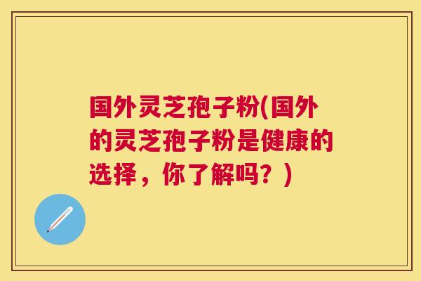 国外灵芝孢子粉(国外的灵芝孢子粉是健康的选择,你了解吗?) 国外灵芝孢子粉(国外的灵芝孢子粉是健康的选择,你了解吗?)