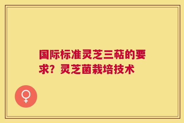 国际标准灵芝三萜的要求?灵芝菌栽培技术 国际标准灵芝三萜的要求?灵芝菌栽培技术