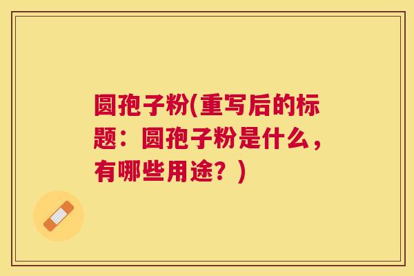 圆孢子粉(重写后的标题:圆孢子粉是什么,有哪些用途?) 圆孢子粉(重写后的标题:圆孢子粉是什么,有哪些用途?)
