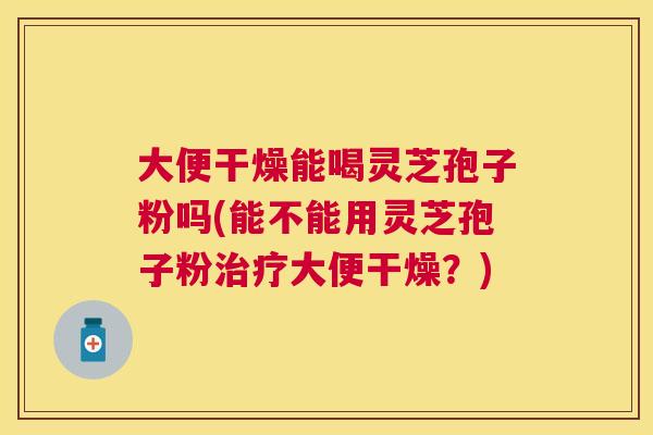 大便干燥能喝灵芝孢子粉吗(能不能用灵芝孢子粉大便干燥？)
