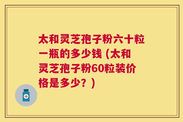 太和灵芝孢子粉六十粒一瓶的多少钱 (太和灵芝孢子粉60粒装价格是多少?) 太和灵芝孢子粉六十粒一瓶的多少钱 (太和灵芝孢子粉60粒装价格是多少?)