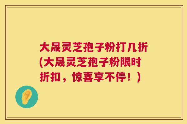 大晟灵芝孢子粉打几折(大晟灵芝孢子粉限时折扣，惊喜享不停！)