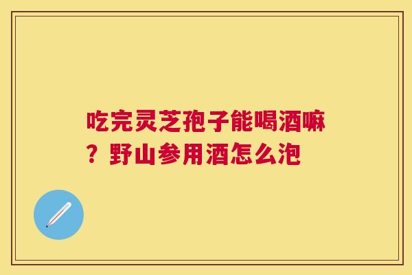吃完灵芝孢子能喝酒嘛?野山参用酒怎么泡 吃完灵芝孢子能喝酒嘛?野山参用酒怎么泡