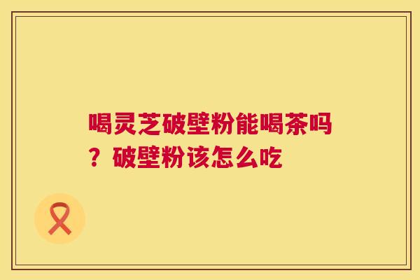 喝灵芝破壁粉能喝茶吗?破壁粉该怎么吃 喝灵芝破壁粉能喝茶吗?破壁粉该怎么吃