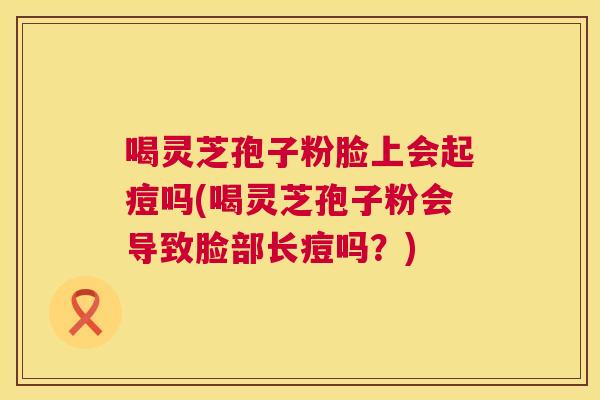 喝灵芝孢子粉脸上会起痘吗(喝灵芝孢子粉会导致脸部长痘吗?) 喝灵芝孢子粉脸上会起痘吗(喝灵芝孢子粉会导致脸部长痘吗?)