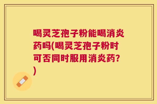 喝灵芝孢子粉能喝药吗(喝灵芝孢子粉时可否同时服用药？)