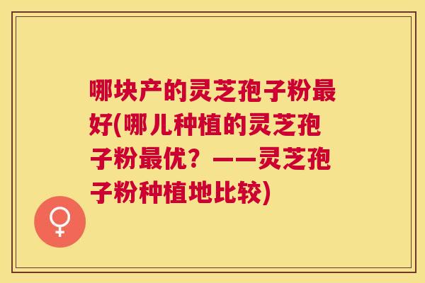 哪块产的灵芝孢子粉好(哪儿种植的灵芝孢子粉优？——灵芝孢子粉种植地比较)