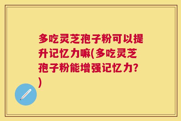 多吃灵芝孢子粉可以提升记忆力嘛(多吃灵芝孢子粉能增强记忆力？)