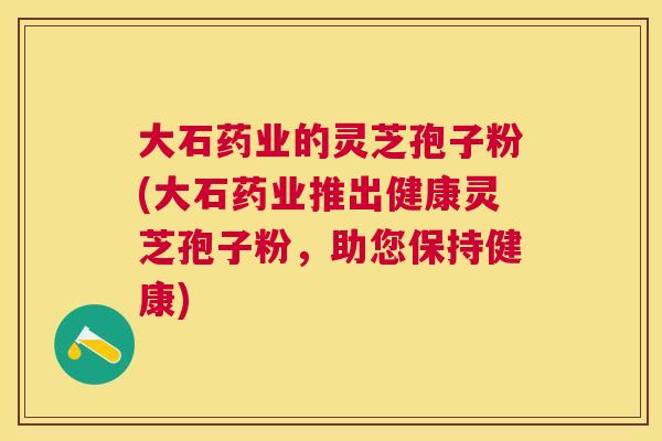 大石药业的灵芝孢子粉(大石药业推出健康灵芝孢子粉,助您保持健康) 大石药业的灵芝孢子粉(大石药业推出健康灵芝孢子粉,助您保持健康)