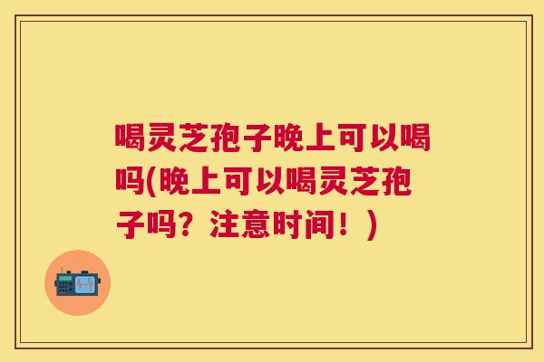 喝灵芝孢子晚上可以喝吗(晚上可以喝灵芝孢子吗？注意时间！)