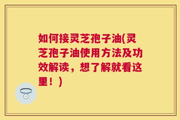 如何接灵芝孢子油(灵芝孢子油使用方法及功效解读,想了解就看这里!) 如何接灵芝孢子油(灵芝孢子油使用方法及功效解读,想了解就看这里!)