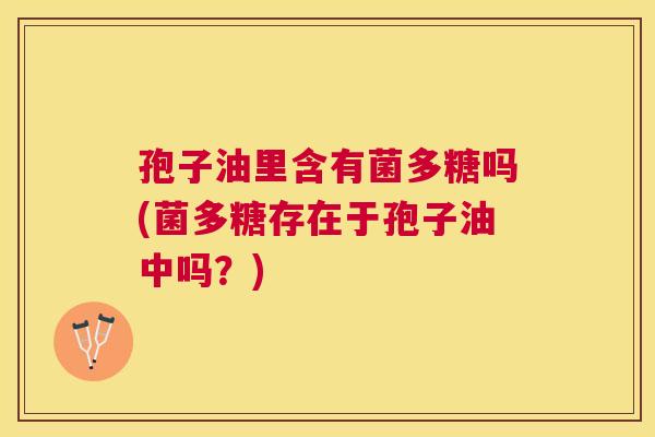 孢子油里含有菌多糖吗(菌多糖存在于孢子油中吗?) 孢子油里含有菌多糖吗(菌多糖存在于孢子油中吗?)