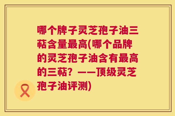 哪个牌子灵芝孢子油三萜含量高(哪个品牌的灵芝孢子油含有高的三萜?——灵芝孢子油评测) 哪个牌子灵芝孢子油三萜含量高(哪个品牌的灵芝孢子油含有高的三萜?——灵芝孢子油评测)