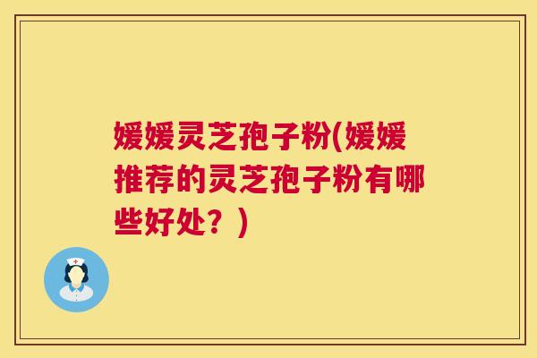 媛媛灵芝孢子粉(媛媛推荐的灵芝孢子粉有哪些好处？)