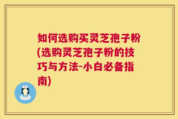 如何选购买灵芝孢子粉(选购灵芝孢子粉的技巧与方法-小白必备指南)