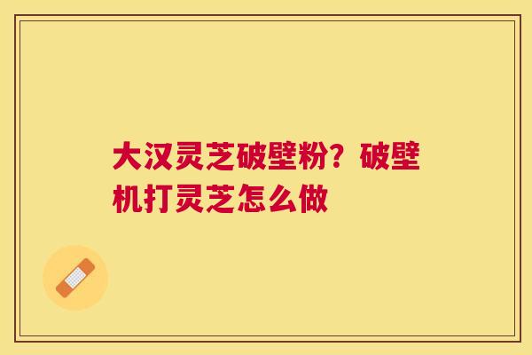 大汉灵芝破壁粉?破壁机打灵芝怎么做 大汉灵芝破壁粉?破壁机打灵芝怎么做