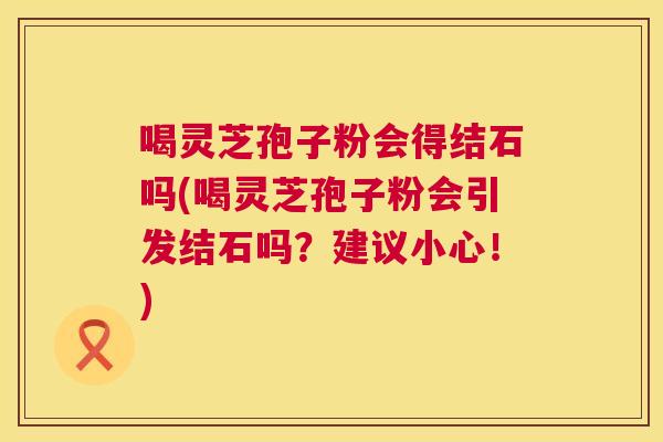喝灵芝孢子粉会得结石吗(喝灵芝孢子粉会引发结石吗?建议小心!) 喝灵芝孢子粉会得结石吗(喝灵芝孢子粉会引发结石吗?建议小心!)