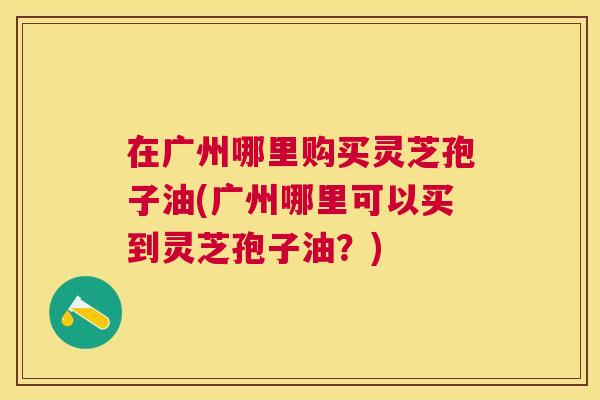 在广州哪里购买灵芝孢子油(广州哪里可以买到灵芝孢子油?) 在广州哪里购买灵芝孢子油(广州哪里可以买到灵芝孢子油?)